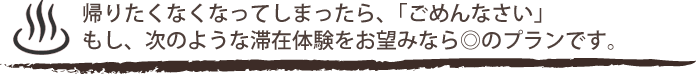 帰りたくなくなってしまったら、「ごめんなさい」もし、次のような滞在体験をお望みなら◎のプランです。