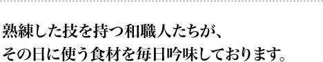 熟練した技を持つ和職人たちが、
その日に使う食材を毎日吟味しております。